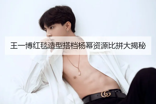 王一博红毯造型搭档杨幂资源比拼大揭秘