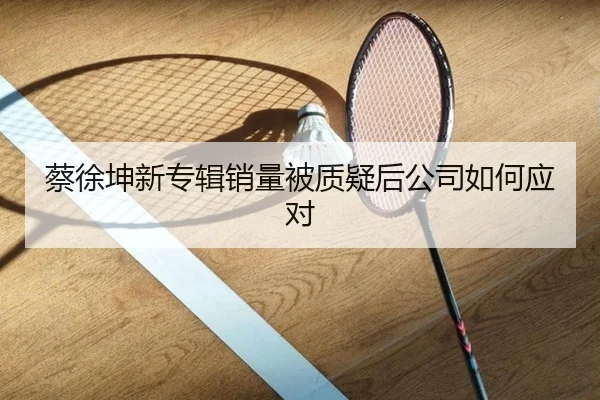 蔡徐坤新专辑销量被质疑后公司如何应对